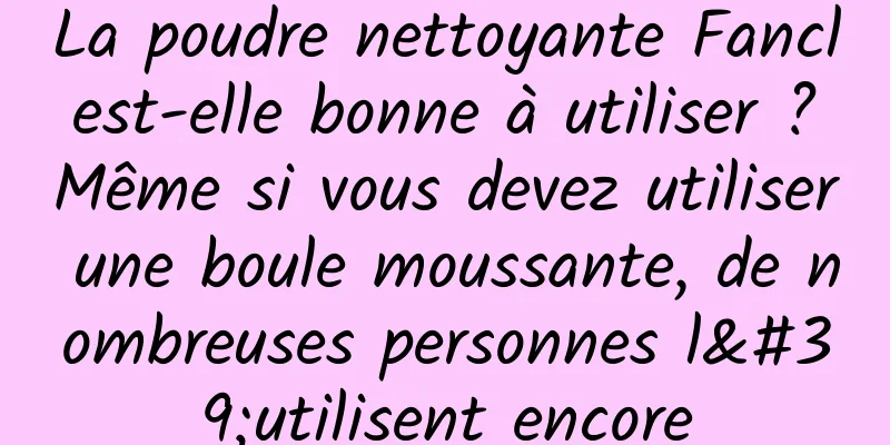 La poudre nettoyante Fancl est-elle bonne à utiliser ? Même si vous devez utiliser une boule moussante, de nombreuses personnes l'utilisent encore