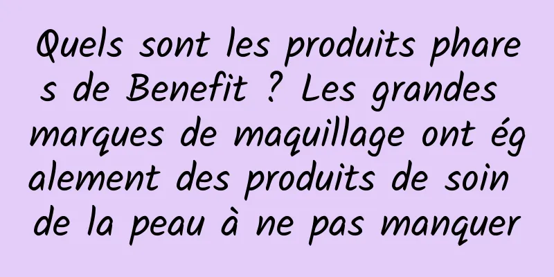 Quels sont les produits phares de Benefit ? Les grandes marques de maquillage ont également des produits de soin de la peau à ne pas manquer