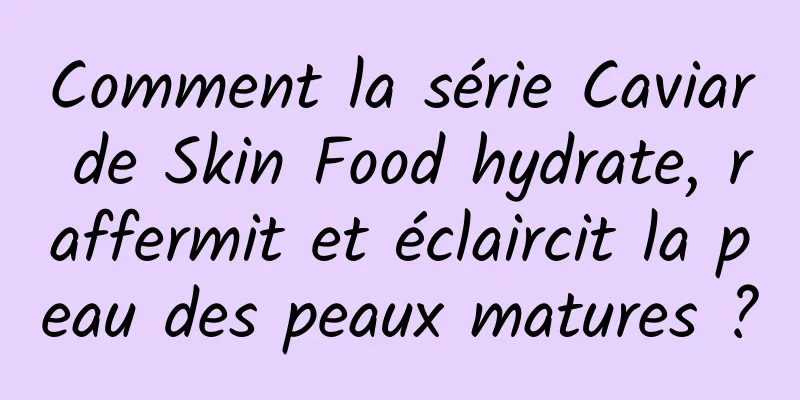 Comment la série Caviar de Skin Food hydrate, raffermit et éclaircit la peau des peaux matures ?