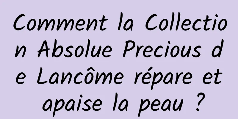Comment la Collection Absolue Precious de Lancôme répare et apaise la peau ?