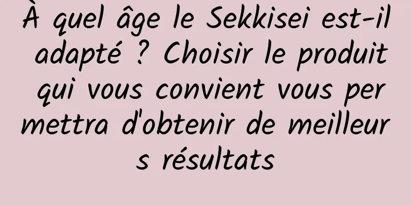 À quel âge le Sekkisei est-il adapté ? Choisir le produit qui vous convient vous permettra d'obtenir de meilleurs résultats
