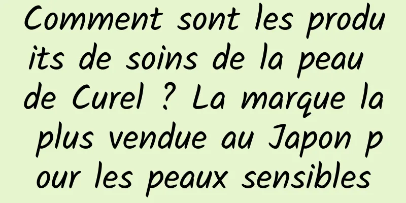 Comment sont les produits de soins de la peau de Curel ? La marque la plus vendue au Japon pour les peaux sensibles
