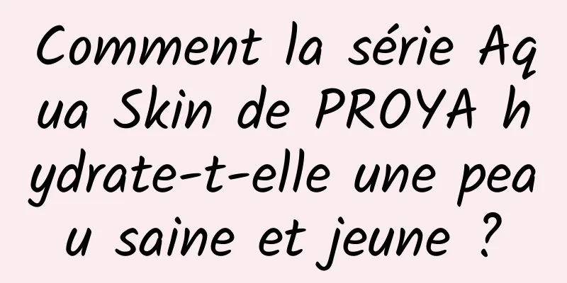 Comment la série Aqua Skin de PROYA hydrate-t-elle une peau saine et jeune ?