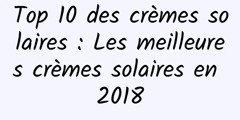 Top 10 des crèmes solaires : Les meilleures crèmes solaires en 2018