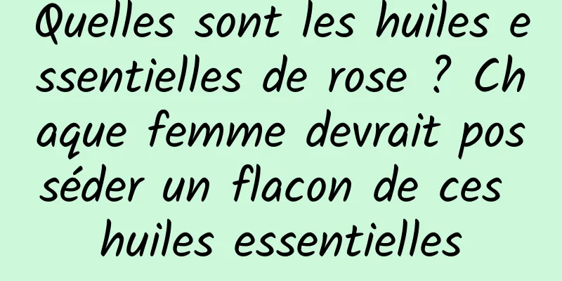 Quelles sont les huiles essentielles de rose ? Chaque femme devrait posséder un flacon de ces huiles essentielles