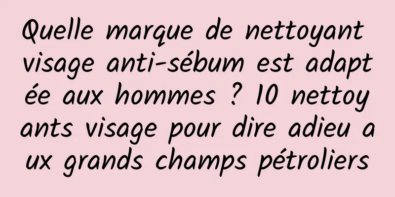 Quelle marque de nettoyant visage anti-sébum est adaptée aux hommes ? 10 nettoyants visage pour dire adieu aux grands champs pétroliers