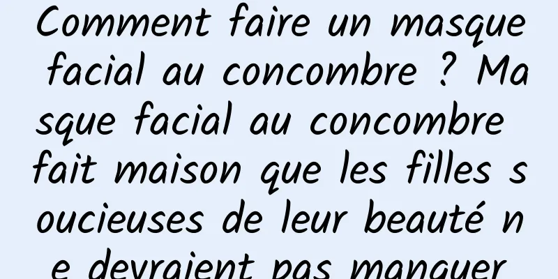 Comment faire un masque facial au concombre ? Masque facial au concombre fait maison que les filles soucieuses de leur beauté ne devraient pas manquer