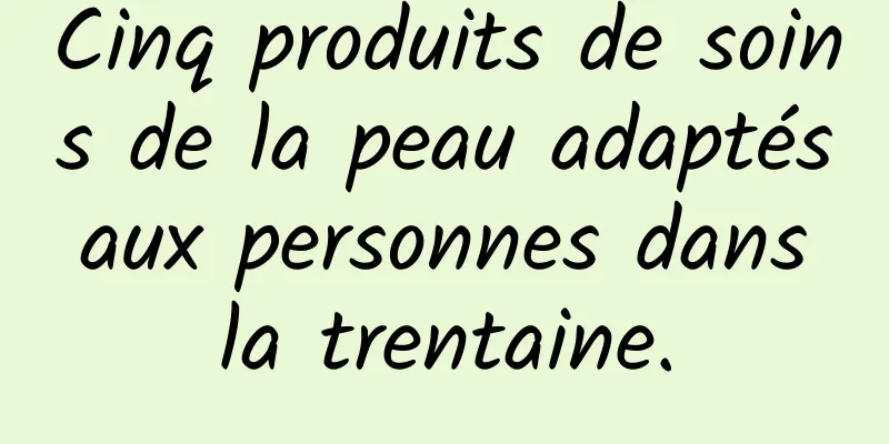 Cinq produits de soins de la peau adaptés aux personnes dans la trentaine.