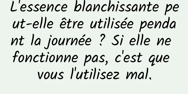 L'essence blanchissante peut-elle être utilisée pendant la journée ? Si elle ne fonctionne pas, c'est que vous l'utilisez mal.