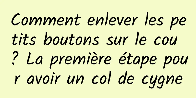 Comment enlever les petits boutons sur le cou ? La première étape pour avoir un col de cygne