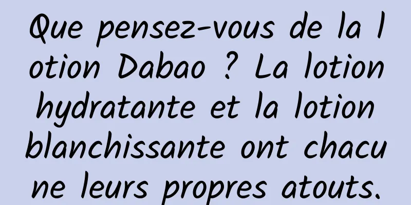 Que pensez-vous de la lotion Dabao ? La lotion hydratante et la lotion blanchissante ont chacune leurs propres atouts.