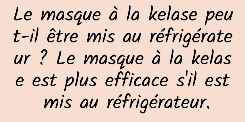 Le masque à la kelase peut-il être mis au réfrigérateur ? Le masque à la kelase est plus efficace s'il est mis au réfrigérateur.