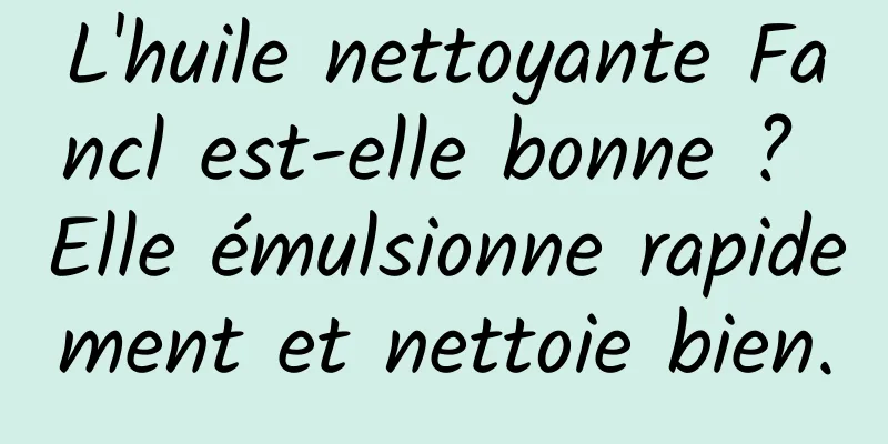 L'huile nettoyante Fancl est-elle bonne ? Elle émulsionne rapidement et nettoie bien.