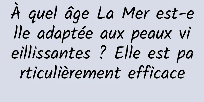 À quel âge La Mer est-elle adaptée aux peaux vieillissantes ? Elle est particulièrement efficace