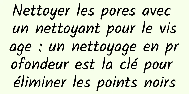 Nettoyer les pores avec un nettoyant pour le visage : un nettoyage en profondeur est la clé pour éliminer les points noirs