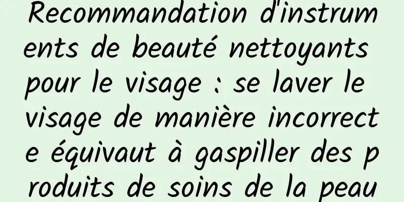 Recommandation d'instruments de beauté nettoyants pour le visage : se laver le visage de manière incorrecte équivaut à gaspiller des produits de soins de la peau