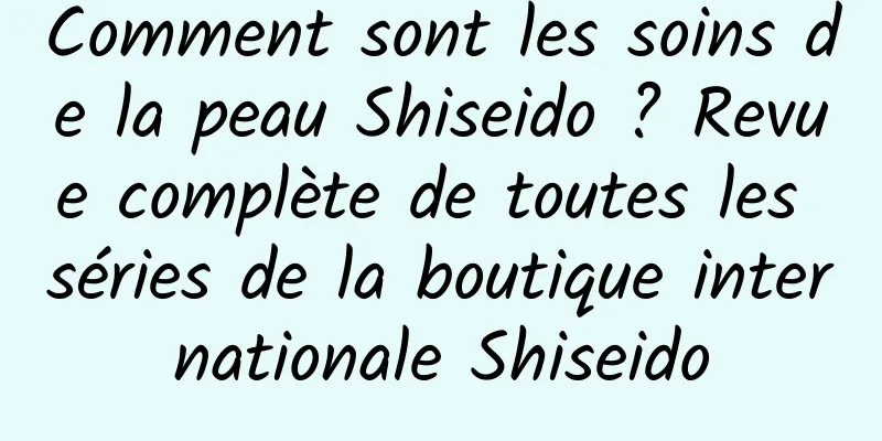 Comment sont les soins de la peau Shiseido ? Revue complète de toutes les séries de la boutique internationale Shiseido