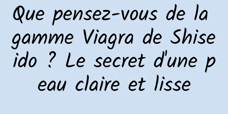 Que pensez-vous de la gamme Viagra de Shiseido ? Le secret d'une peau claire et lisse