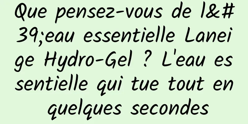 Que pensez-vous de l'eau essentielle Laneige Hydro-Gel ? L'eau essentielle qui tue tout en quelques secondes