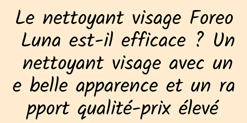 Le nettoyant visage Foreo Luna est-il efficace ? Un nettoyant visage avec une belle apparence et un rapport qualité-prix élevé