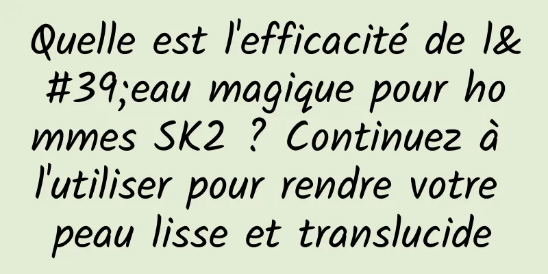 Quelle est l'efficacité de l'eau magique pour hommes SK2 ? Continuez à l'utiliser pour rendre votre peau lisse et translucide