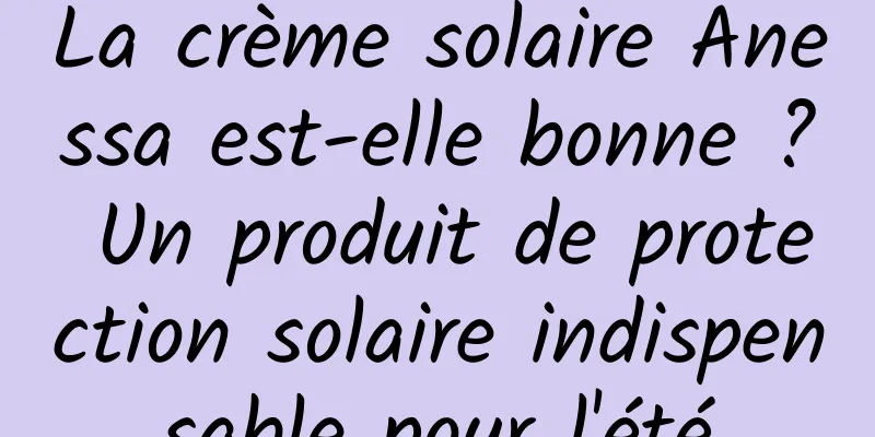 La crème solaire Anessa est-elle bonne ? Un produit de protection solaire indispensable pour l'été