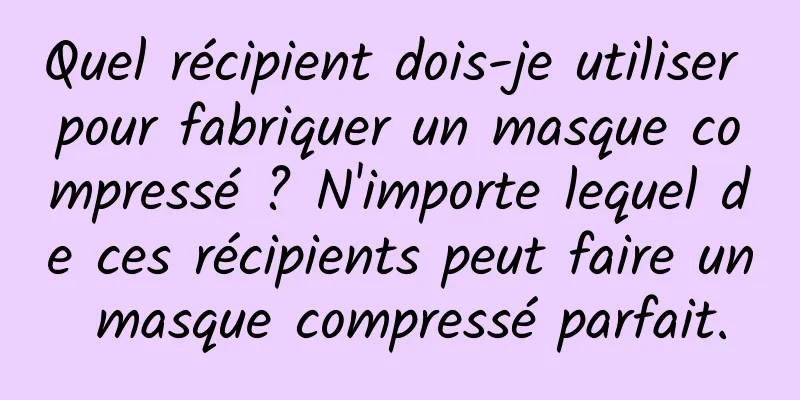 Quel récipient dois-je utiliser pour fabriquer un masque compressé ? N'importe lequel de ces récipients peut faire un masque compressé parfait.