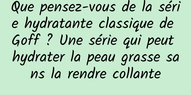 Que pensez-vous de la série hydratante classique de Goff ? Une série qui peut hydrater la peau grasse sans la rendre collante