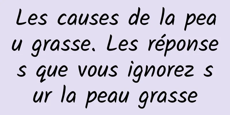Les causes de la peau grasse. Les réponses que vous ignorez sur la peau grasse