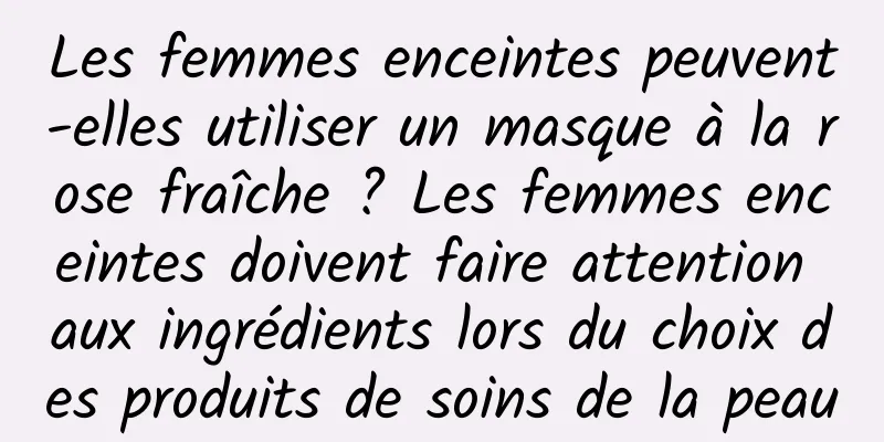 Les femmes enceintes peuvent-elles utiliser un masque à la rose fraîche ? Les femmes enceintes doivent faire attention aux ingrédients lors du choix des produits de soins de la peau