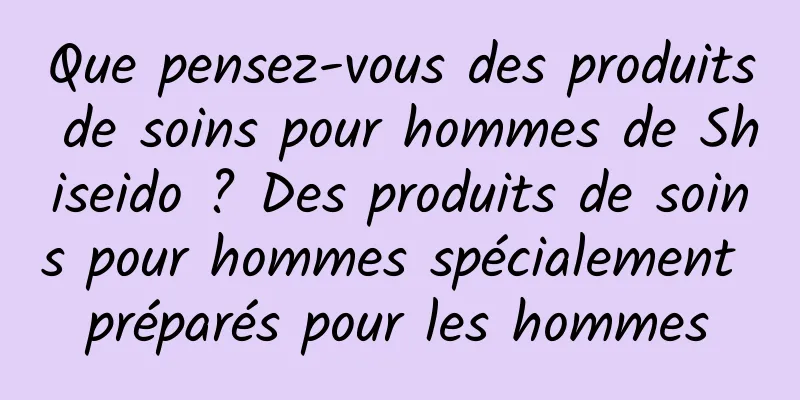 Que pensez-vous des produits de soins pour hommes de Shiseido ? Des produits de soins pour hommes spécialement préparés pour les hommes