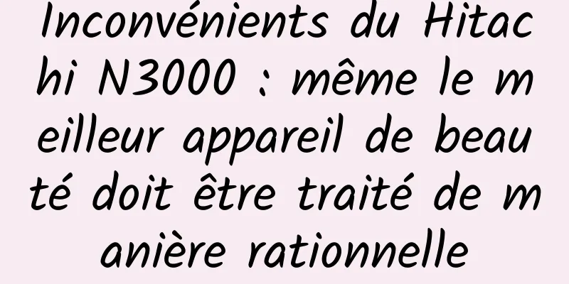 Inconvénients du Hitachi N3000 : même le meilleur appareil de beauté doit être traité de manière rationnelle