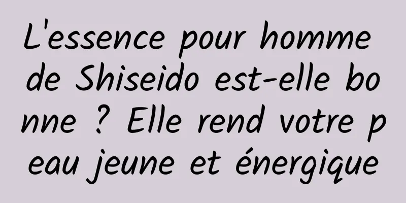 L'essence pour homme de Shiseido est-elle bonne ? Elle rend votre peau jeune et énergique