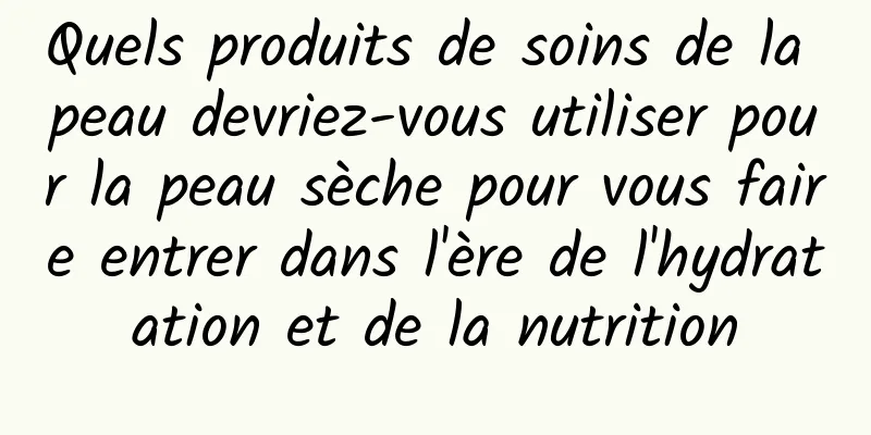 Quels produits de soins de la peau devriez-vous utiliser pour la peau sèche pour vous faire entrer dans l'ère de l'hydratation et de la nutrition