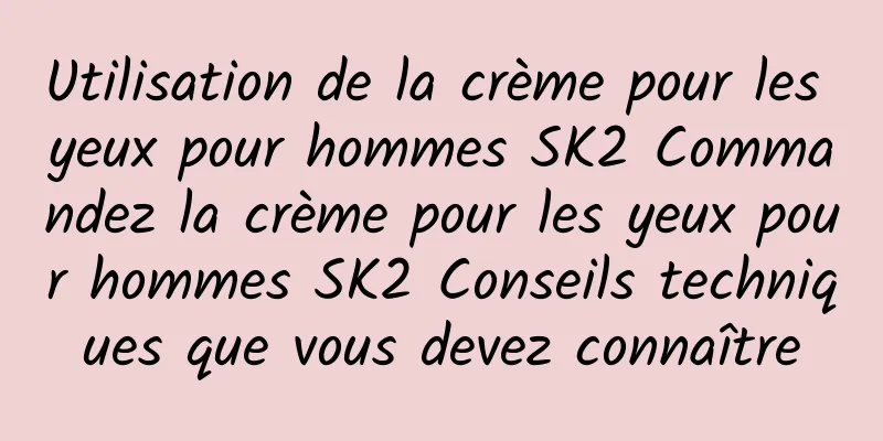 Utilisation de la crème pour les yeux pour hommes SK2 Commandez la crème pour les yeux pour hommes SK2 Conseils techniques que vous devez connaître