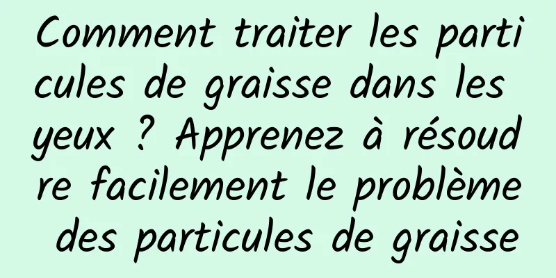 Comment traiter les particules de graisse dans les yeux ? Apprenez à résoudre facilement le problème des particules de graisse