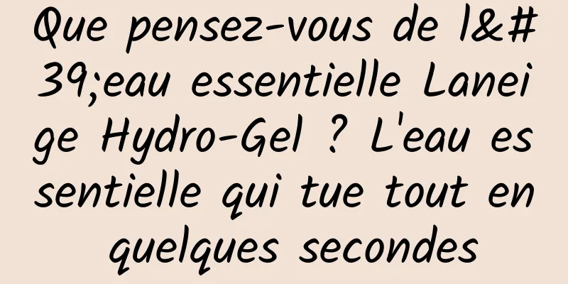 Que pensez-vous de l'eau essentielle Laneige Hydro-Gel ? L'eau essentielle qui tue tout en quelques secondes