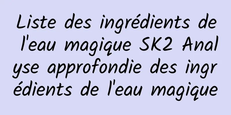 Liste des ingrédients de l'eau magique SK2 Analyse approfondie des ingrédients de l'eau magique