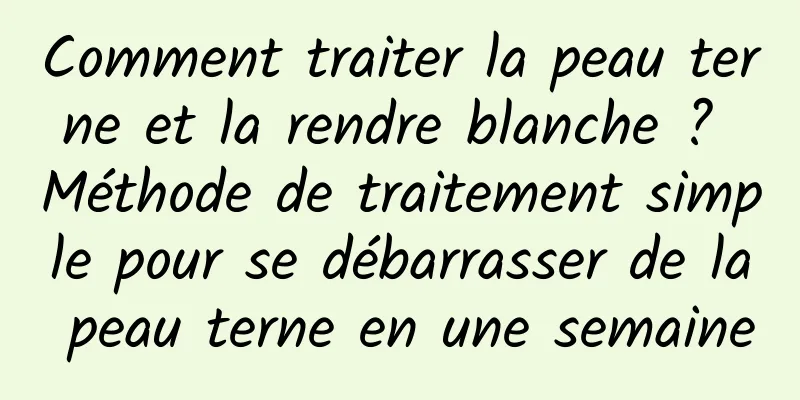Comment traiter la peau terne et la rendre blanche ? Méthode de traitement simple pour se débarrasser de la peau terne en une semaine