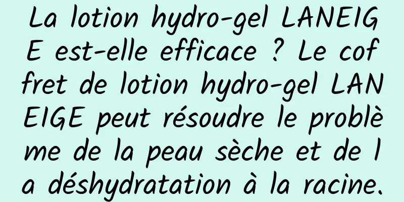 La lotion hydro-gel LANEIGE est-elle efficace ? Le coffret de lotion hydro-gel LANEIGE peut résoudre le problème de la peau sèche et de la déshydratation à la racine.