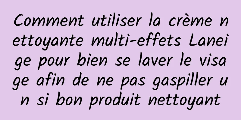 Comment utiliser la crème nettoyante multi-effets Laneige pour bien se laver le visage afin de ne pas gaspiller un si bon produit nettoyant