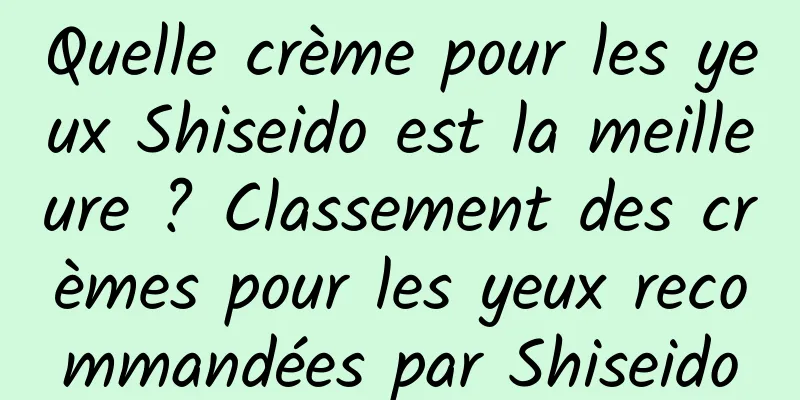 Quelle crème pour les yeux Shiseido est la meilleure ? Classement des crèmes pour les yeux recommandées par Shiseido