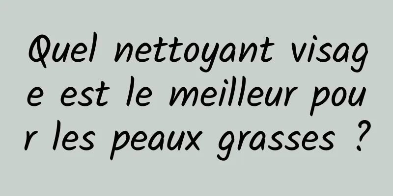 Quel nettoyant visage est le meilleur pour les peaux grasses ?