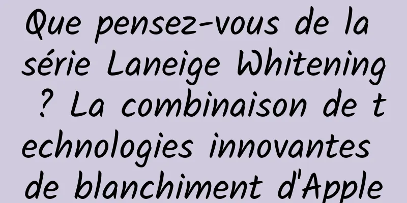 Que pensez-vous de la série Laneige Whitening ? La combinaison de technologies innovantes de blanchiment d'Apple