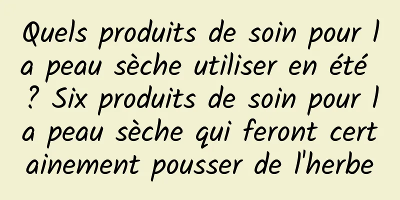 Quels produits de soin pour la peau sèche utiliser en été ? Six produits de soin pour la peau sèche qui feront certainement pousser de l'herbe