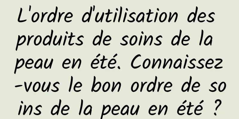 L'ordre d'utilisation des produits de soins de la peau en été. Connaissez-vous le bon ordre de soins de la peau en été ?