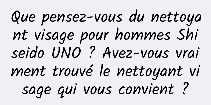 Que pensez-vous du nettoyant visage pour hommes Shiseido UNO ? Avez-vous vraiment trouvé le nettoyant visage qui vous convient ?