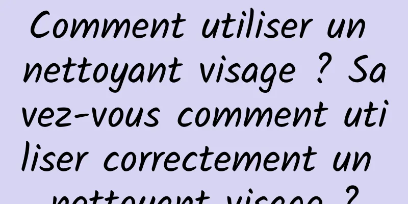 Comment utiliser un nettoyant visage ? Savez-vous comment utiliser correctement un nettoyant visage ?