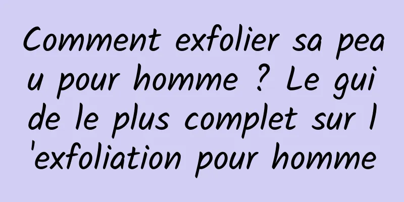 Comment exfolier sa peau pour homme ? Le guide le plus complet sur l'exfoliation pour homme