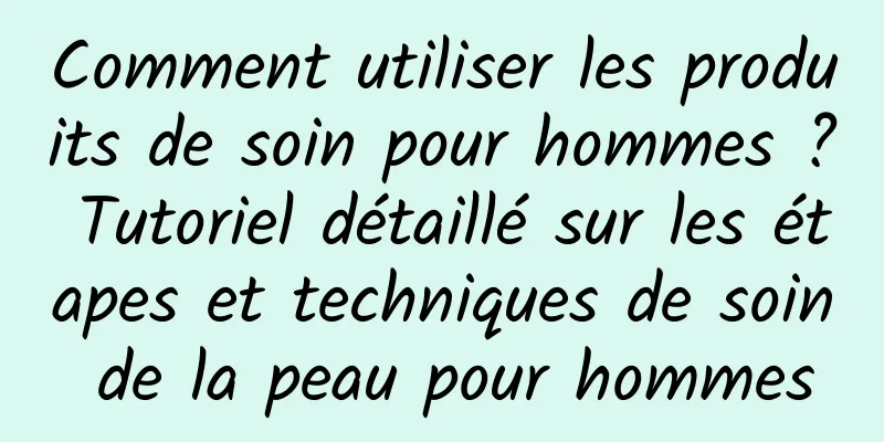 Comment utiliser les produits de soin pour hommes ? Tutoriel détaillé sur les étapes et techniques de soin de la peau pour hommes